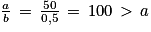 \frac{a}{b}\, =\, \frac{50}{0,5}\, =\, 100\, > \, a