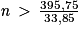 \mathit{n}\, > \, \frac{395,75}{33,85}