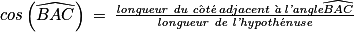 cos\left ( \widehat{BAC} \right )\: =\: \frac{\textit{longueur du c}\hat{\textit{o}}\textit{t}\acute{\textit{e}}\: adjacent\:\grave{\textit{a}}\:\textit{l'angle} \widehat{BAC}}{\textit{longueur de l'hypoth}\acute{\textit{e}}\textit{nuse}}